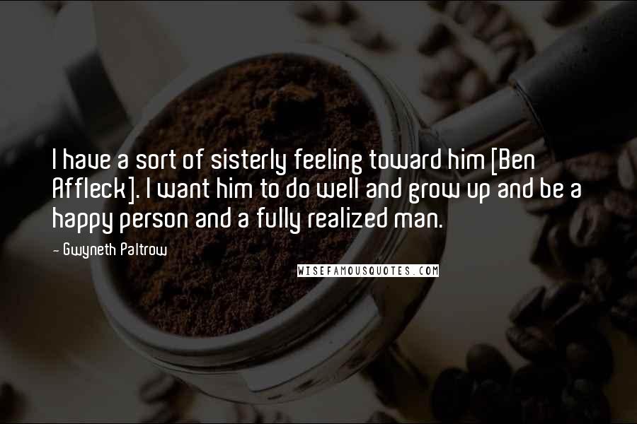 Gwyneth Paltrow Quotes: I have a sort of sisterly feeling toward him [Ben Affleck]. I want him to do well and grow up and be a happy person and a fully realized man.