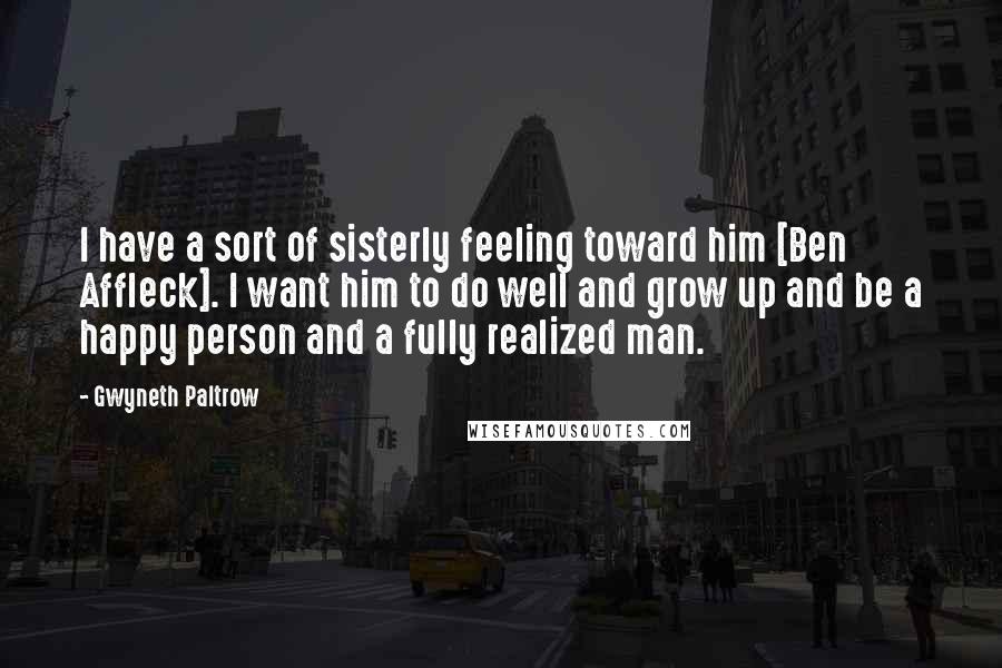 Gwyneth Paltrow Quotes: I have a sort of sisterly feeling toward him [Ben Affleck]. I want him to do well and grow up and be a happy person and a fully realized man.