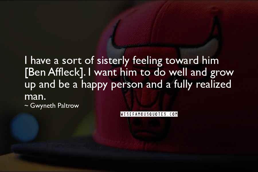 Gwyneth Paltrow Quotes: I have a sort of sisterly feeling toward him [Ben Affleck]. I want him to do well and grow up and be a happy person and a fully realized man.