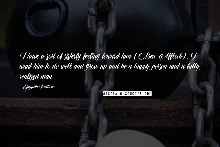 Gwyneth Paltrow Quotes: I have a sort of sisterly feeling toward him [Ben Affleck]. I want him to do well and grow up and be a happy person and a fully realized man.