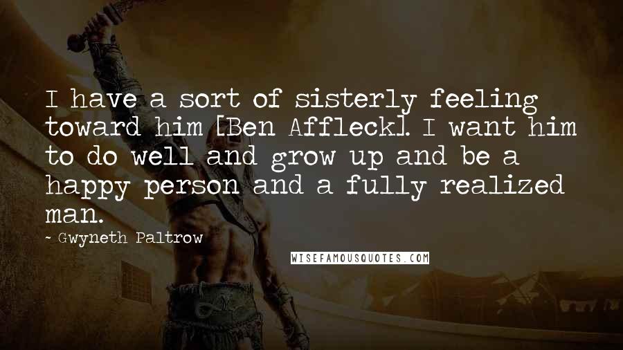 Gwyneth Paltrow Quotes: I have a sort of sisterly feeling toward him [Ben Affleck]. I want him to do well and grow up and be a happy person and a fully realized man.