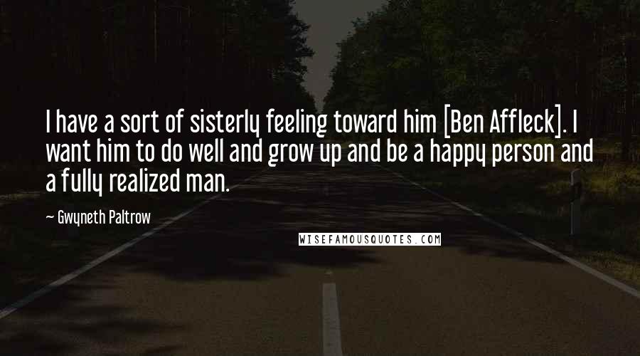 Gwyneth Paltrow Quotes: I have a sort of sisterly feeling toward him [Ben Affleck]. I want him to do well and grow up and be a happy person and a fully realized man.