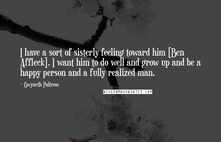 Gwyneth Paltrow Quotes: I have a sort of sisterly feeling toward him [Ben Affleck]. I want him to do well and grow up and be a happy person and a fully realized man.