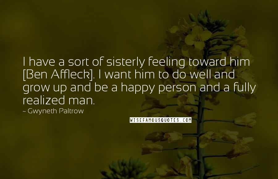 Gwyneth Paltrow Quotes: I have a sort of sisterly feeling toward him [Ben Affleck]. I want him to do well and grow up and be a happy person and a fully realized man.