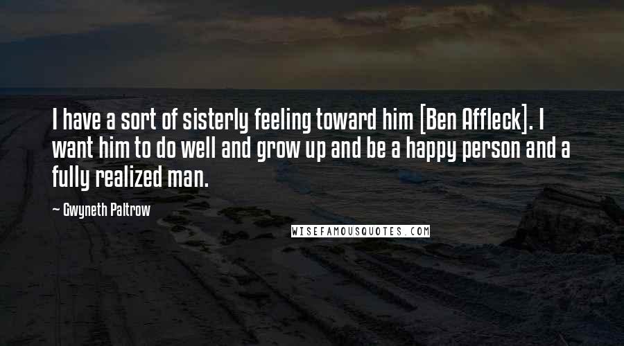 Gwyneth Paltrow Quotes: I have a sort of sisterly feeling toward him [Ben Affleck]. I want him to do well and grow up and be a happy person and a fully realized man.