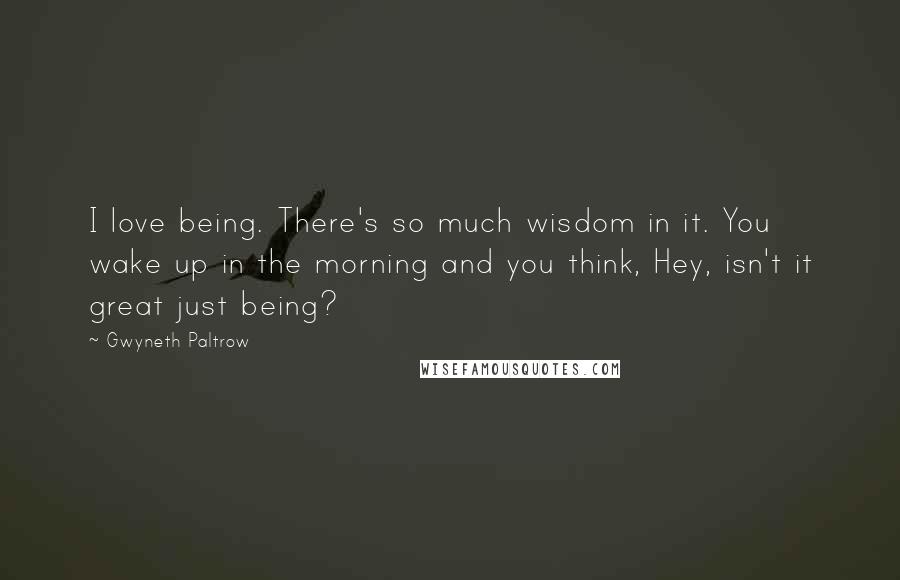 Gwyneth Paltrow Quotes: I love being. There's so much wisdom in it. You wake up in the morning and you think, Hey, isn't it great just being?