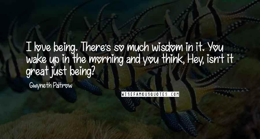 Gwyneth Paltrow Quotes: I love being. There's so much wisdom in it. You wake up in the morning and you think, Hey, isn't it great just being?