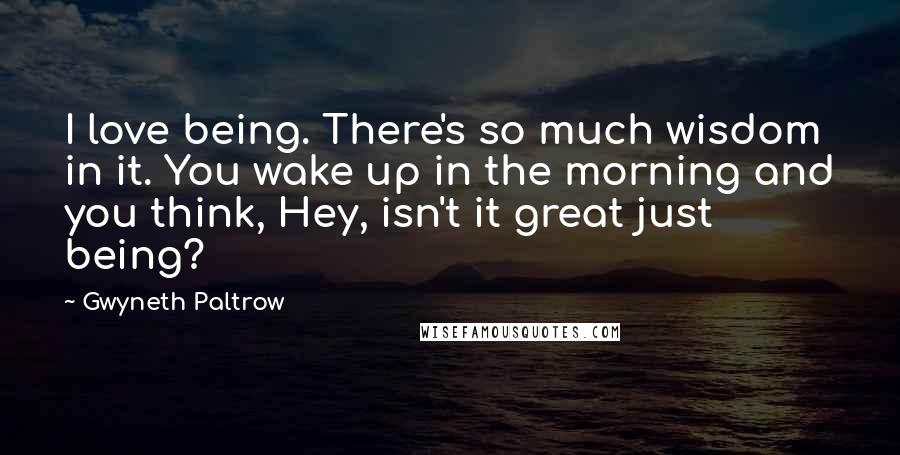 Gwyneth Paltrow Quotes: I love being. There's so much wisdom in it. You wake up in the morning and you think, Hey, isn't it great just being?