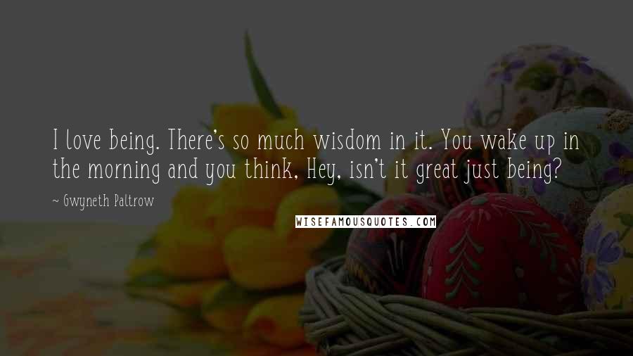 Gwyneth Paltrow Quotes: I love being. There's so much wisdom in it. You wake up in the morning and you think, Hey, isn't it great just being?