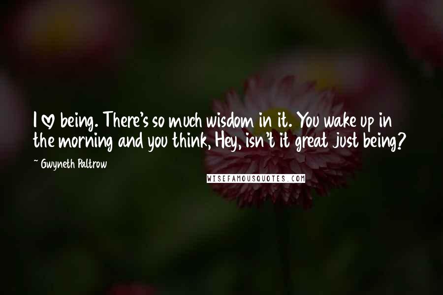 Gwyneth Paltrow Quotes: I love being. There's so much wisdom in it. You wake up in the morning and you think, Hey, isn't it great just being?