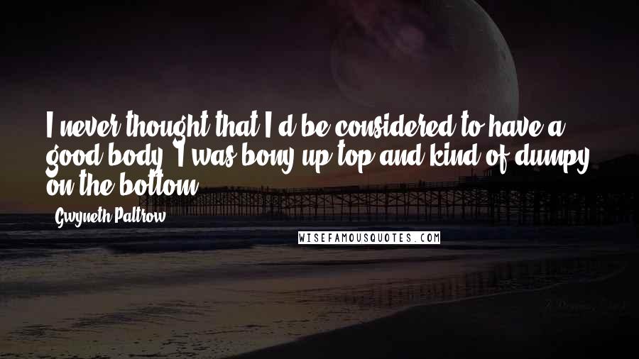 Gwyneth Paltrow Quotes: I never thought that I'd be considered to have a good body. I was bony up top and kind of dumpy on the bottom.