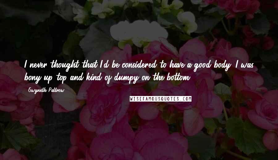 Gwyneth Paltrow Quotes: I never thought that I'd be considered to have a good body. I was bony up top and kind of dumpy on the bottom.