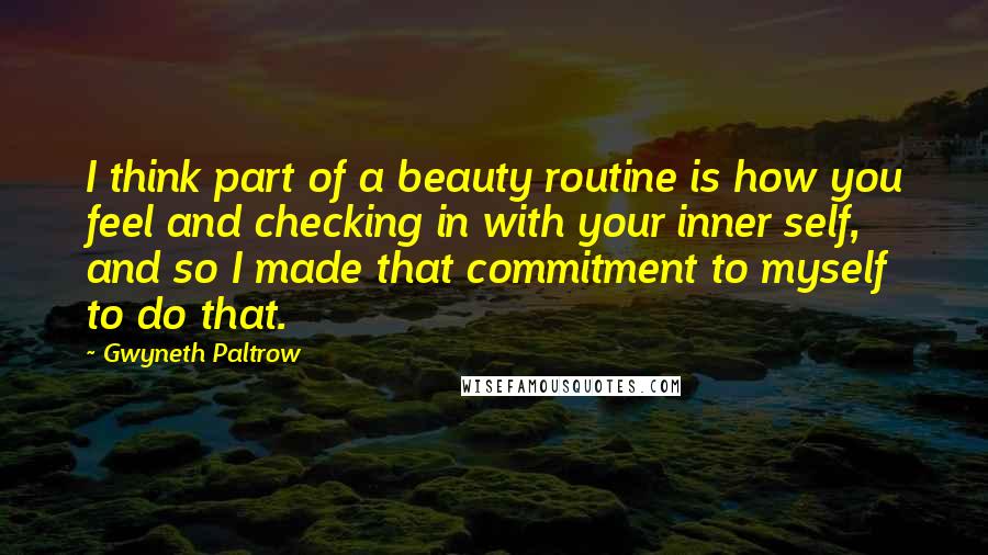 Gwyneth Paltrow Quotes: I think part of a beauty routine is how you feel and checking in with your inner self, and so I made that commitment to myself to do that.