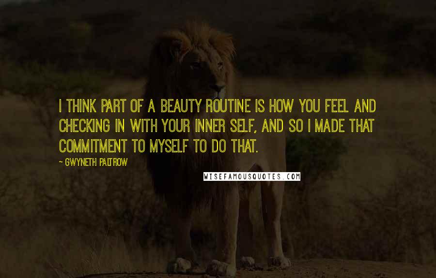 Gwyneth Paltrow Quotes: I think part of a beauty routine is how you feel and checking in with your inner self, and so I made that commitment to myself to do that.