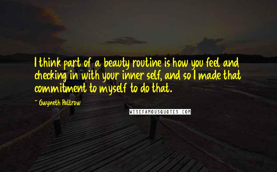 Gwyneth Paltrow Quotes: I think part of a beauty routine is how you feel and checking in with your inner self, and so I made that commitment to myself to do that.