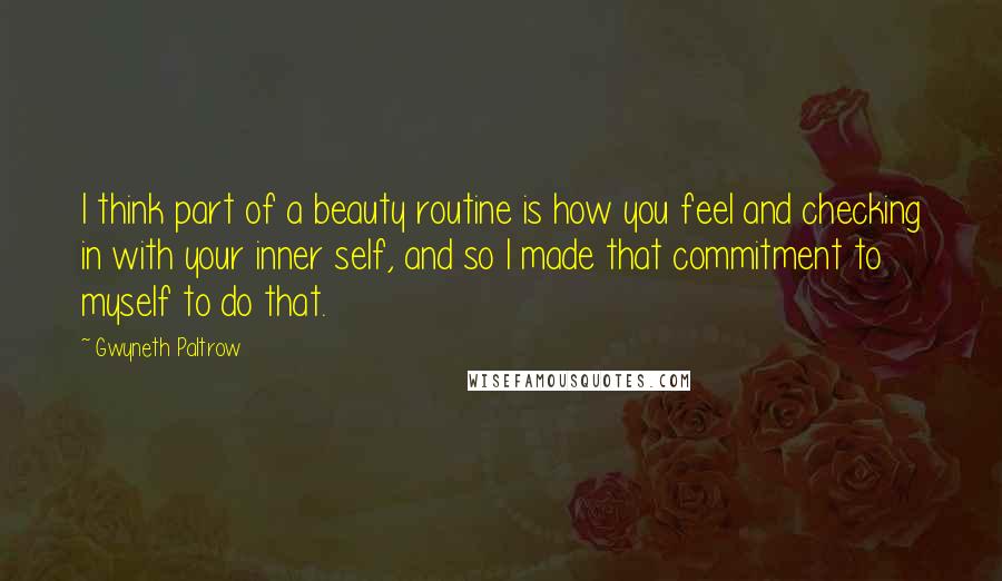 Gwyneth Paltrow Quotes: I think part of a beauty routine is how you feel and checking in with your inner self, and so I made that commitment to myself to do that.