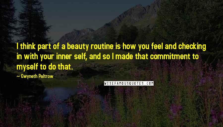 Gwyneth Paltrow Quotes: I think part of a beauty routine is how you feel and checking in with your inner self, and so I made that commitment to myself to do that.