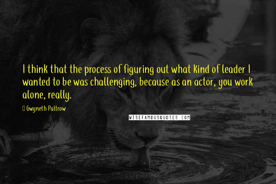 Gwyneth Paltrow Quotes: I think that the process of figuring out what kind of leader I wanted to be was challenging, because as an actor, you work alone, really.