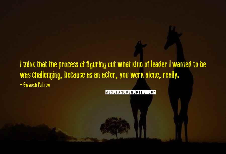 Gwyneth Paltrow Quotes: I think that the process of figuring out what kind of leader I wanted to be was challenging, because as an actor, you work alone, really.