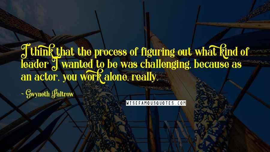 Gwyneth Paltrow Quotes: I think that the process of figuring out what kind of leader I wanted to be was challenging, because as an actor, you work alone, really.