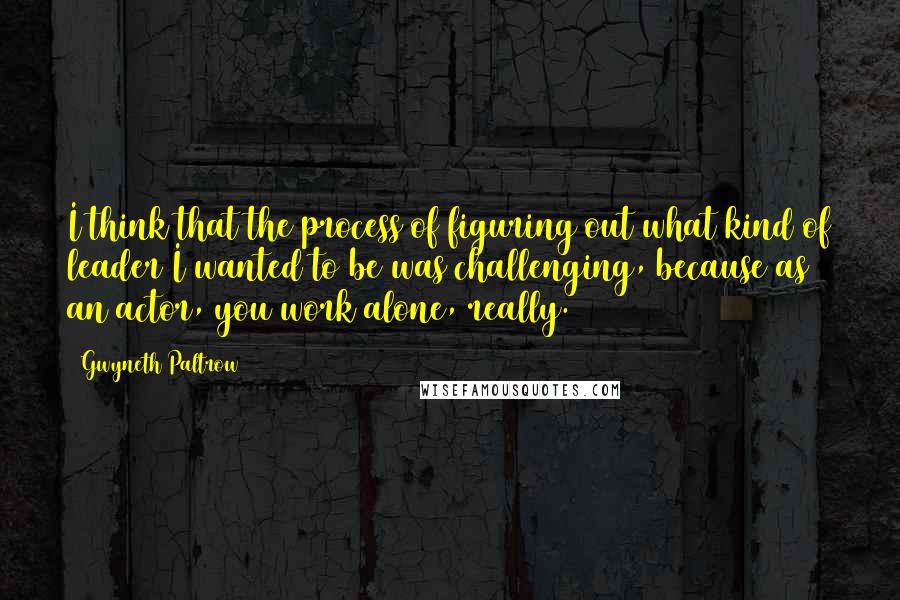 Gwyneth Paltrow Quotes: I think that the process of figuring out what kind of leader I wanted to be was challenging, because as an actor, you work alone, really.