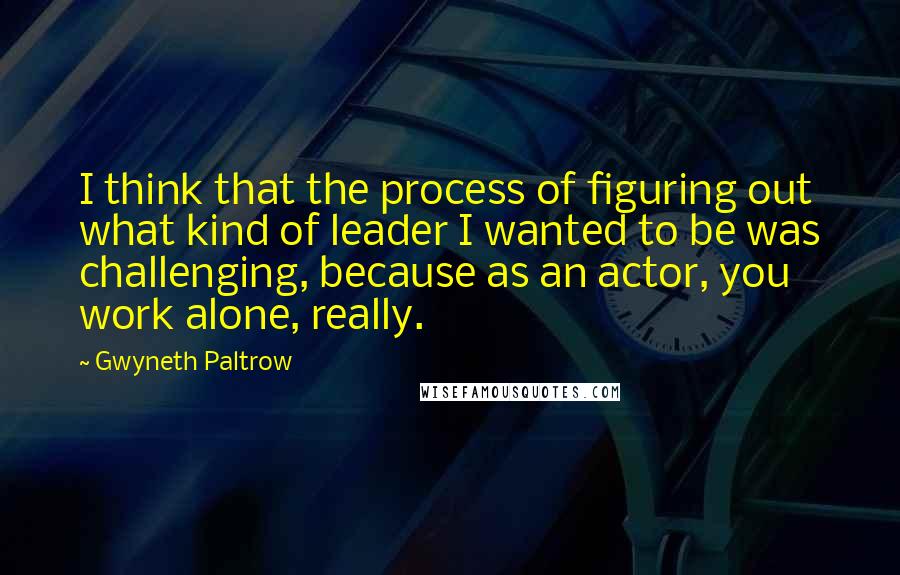 Gwyneth Paltrow Quotes: I think that the process of figuring out what kind of leader I wanted to be was challenging, because as an actor, you work alone, really.