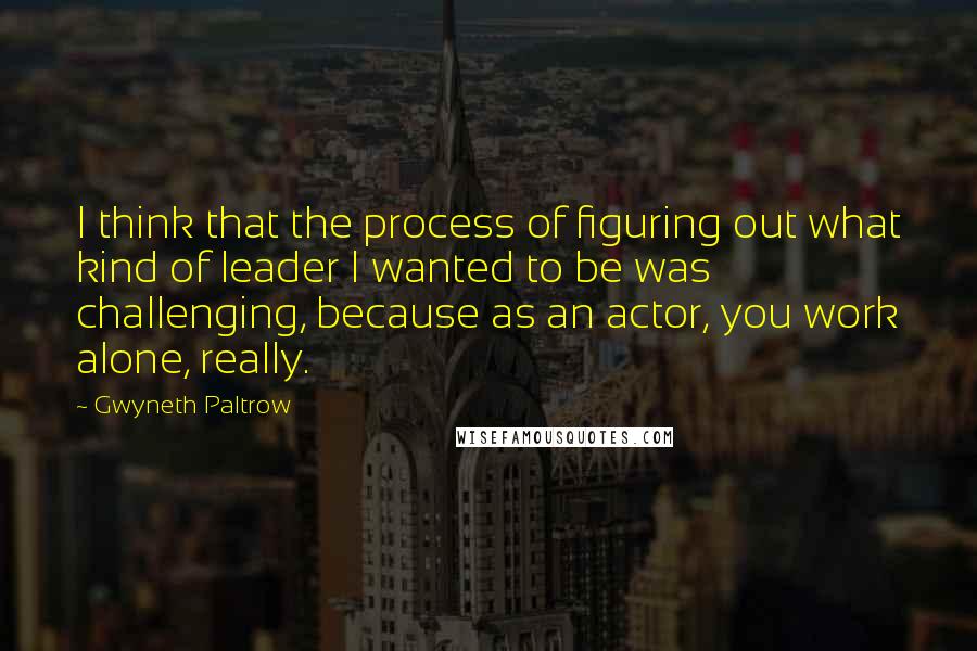 Gwyneth Paltrow Quotes: I think that the process of figuring out what kind of leader I wanted to be was challenging, because as an actor, you work alone, really.