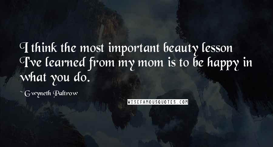 Gwyneth Paltrow Quotes: I think the most important beauty lesson I've learned from my mom is to be happy in what you do.
