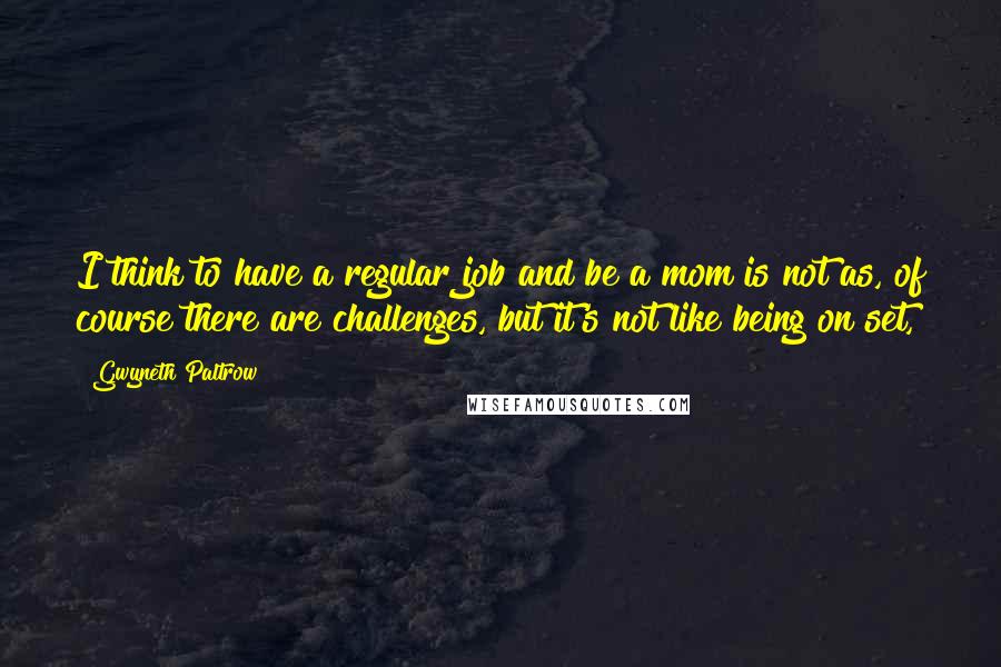 Gwyneth Paltrow Quotes: I think to have a regular job and be a mom is not as, of course there are challenges, but it's not like being on set,