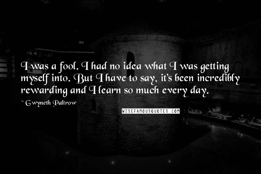 Gwyneth Paltrow Quotes: I was a fool. I had no idea what I was getting myself into. But I have to say, it's been incredibly rewarding and I learn so much every day.