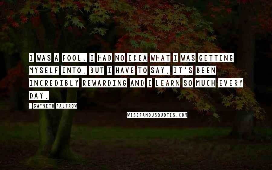Gwyneth Paltrow Quotes: I was a fool. I had no idea what I was getting myself into. But I have to say, it's been incredibly rewarding and I learn so much every day.