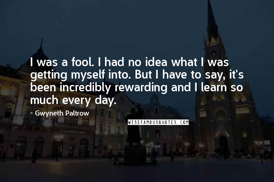 Gwyneth Paltrow Quotes: I was a fool. I had no idea what I was getting myself into. But I have to say, it's been incredibly rewarding and I learn so much every day.