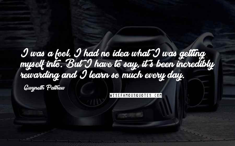Gwyneth Paltrow Quotes: I was a fool. I had no idea what I was getting myself into. But I have to say, it's been incredibly rewarding and I learn so much every day.