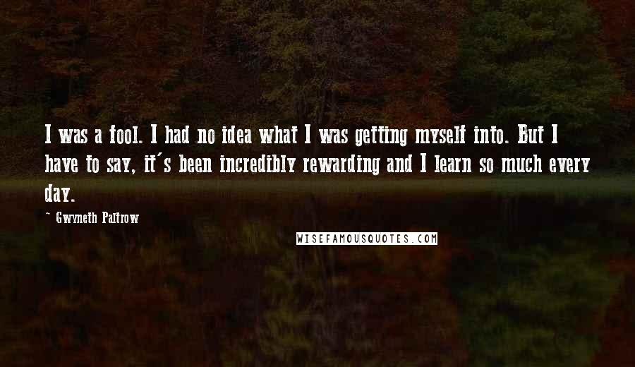 Gwyneth Paltrow Quotes: I was a fool. I had no idea what I was getting myself into. But I have to say, it's been incredibly rewarding and I learn so much every day.