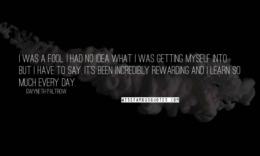 Gwyneth Paltrow Quotes: I was a fool. I had no idea what I was getting myself into. But I have to say, it's been incredibly rewarding and I learn so much every day.