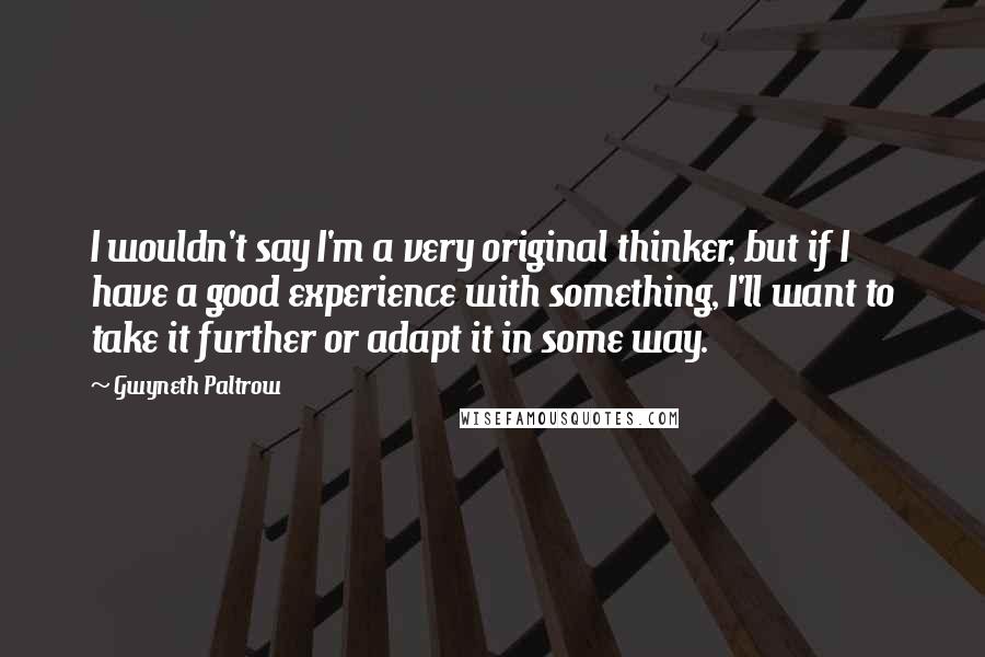 Gwyneth Paltrow Quotes: I wouldn't say I'm a very original thinker, but if I have a good experience with something, I'll want to take it further or adapt it in some way.