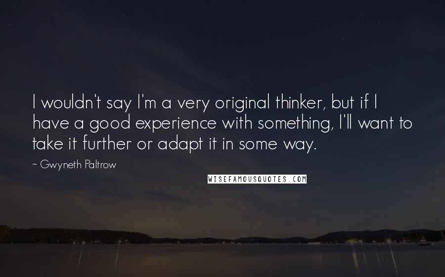 Gwyneth Paltrow Quotes: I wouldn't say I'm a very original thinker, but if I have a good experience with something, I'll want to take it further or adapt it in some way.