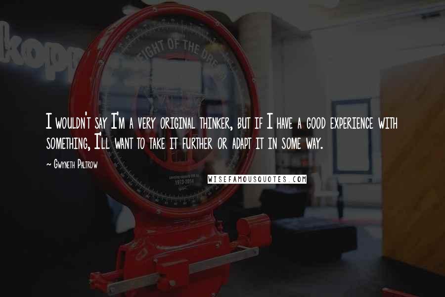 Gwyneth Paltrow Quotes: I wouldn't say I'm a very original thinker, but if I have a good experience with something, I'll want to take it further or adapt it in some way.