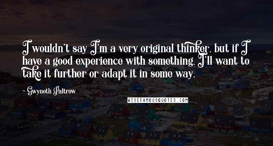 Gwyneth Paltrow Quotes: I wouldn't say I'm a very original thinker, but if I have a good experience with something, I'll want to take it further or adapt it in some way.