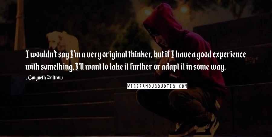 Gwyneth Paltrow Quotes: I wouldn't say I'm a very original thinker, but if I have a good experience with something, I'll want to take it further or adapt it in some way.