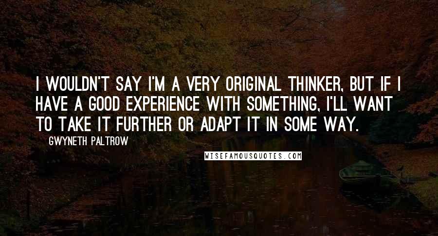 Gwyneth Paltrow Quotes: I wouldn't say I'm a very original thinker, but if I have a good experience with something, I'll want to take it further or adapt it in some way.