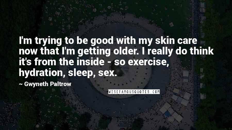 Gwyneth Paltrow Quotes: I'm trying to be good with my skin care now that I'm getting older. I really do think it's from the inside - so exercise, hydration, sleep, sex.