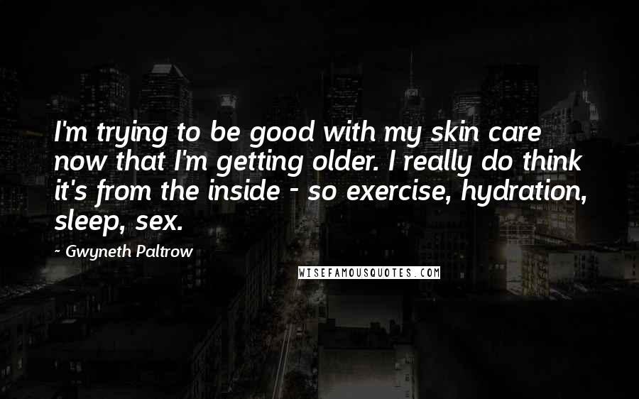 Gwyneth Paltrow Quotes: I'm trying to be good with my skin care now that I'm getting older. I really do think it's from the inside - so exercise, hydration, sleep, sex.