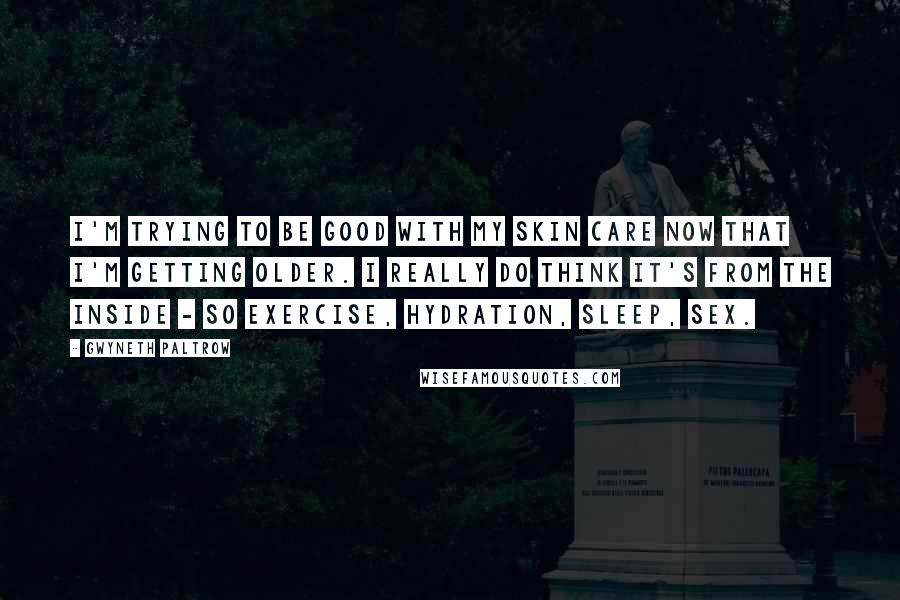 Gwyneth Paltrow Quotes: I'm trying to be good with my skin care now that I'm getting older. I really do think it's from the inside - so exercise, hydration, sleep, sex.