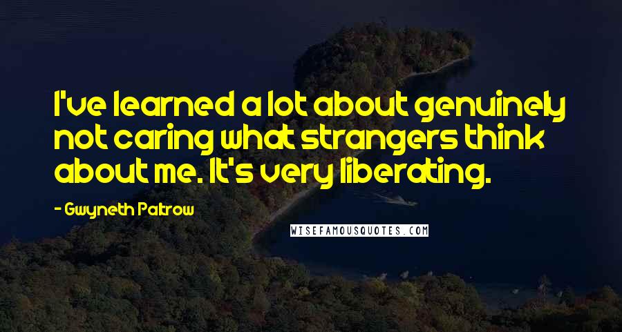 Gwyneth Paltrow Quotes: I've learned a lot about genuinely not caring what strangers think about me. It's very liberating.
