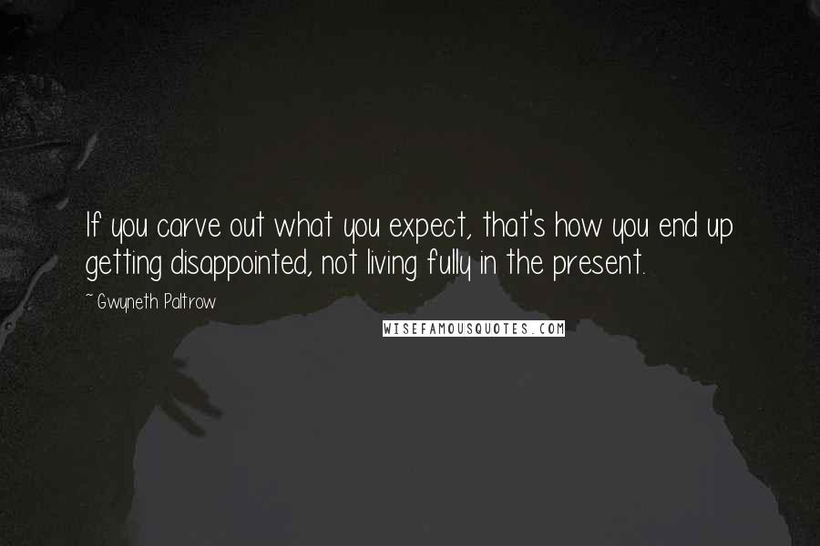 Gwyneth Paltrow Quotes: If you carve out what you expect, that's how you end up getting disappointed, not living fully in the present.