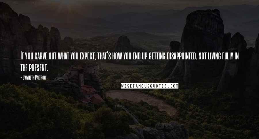 Gwyneth Paltrow Quotes: If you carve out what you expect, that's how you end up getting disappointed, not living fully in the present.