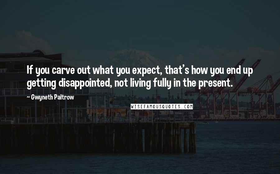 Gwyneth Paltrow Quotes: If you carve out what you expect, that's how you end up getting disappointed, not living fully in the present.