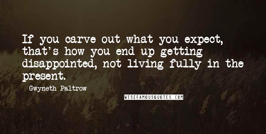 Gwyneth Paltrow Quotes: If you carve out what you expect, that's how you end up getting disappointed, not living fully in the present.