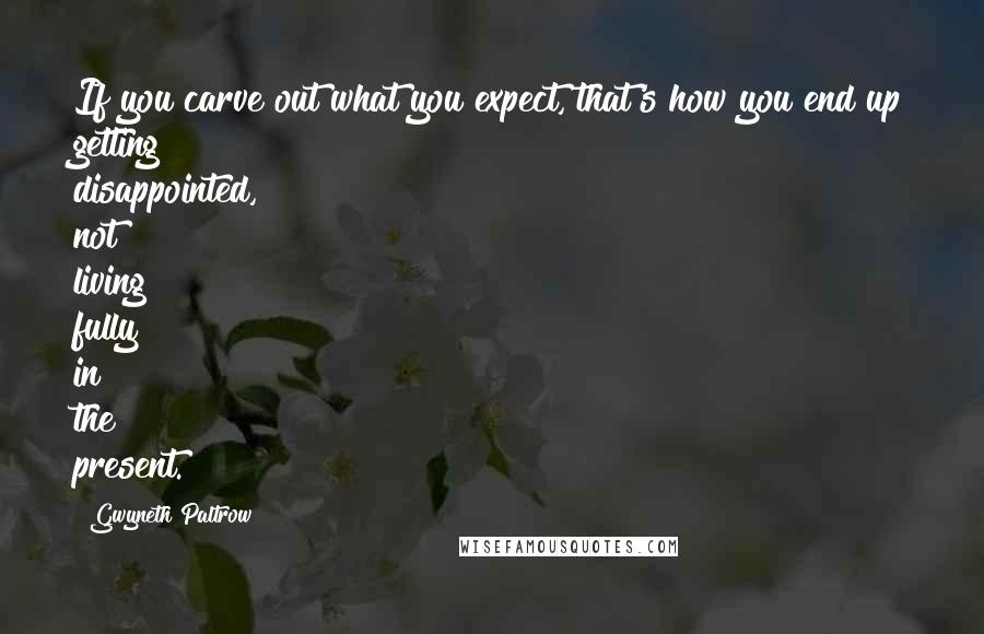 Gwyneth Paltrow Quotes: If you carve out what you expect, that's how you end up getting disappointed, not living fully in the present.